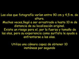 Las olas que fotografía varían entre 90 cm y 4,5 m. de
                          altura.
  Muchas veces,llegó a ser arrastrado a hasta 10 m de
           distancia de su localización original.
   Existe un riesgo para el, por la fuerza y tamaño de
 las olas, pero su experiencia como surfista le ayuda a
                  enfrentarse a las olas.

       Utiliza una cámara capaz de obtener 10
                instáneas por segundo
 