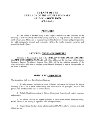 BY-LAWS OF THE
                 OUR LADY OF THE ANGELS SEMINARY
                       ALUMNI ASOCIATION
                             (OLASAA)


                                        PREAMBLE

       We, the alumni of the Our Lady of the Angels Seminary (OLAS), conscious of the
necessity to cultivate closer relationship among ourselves, to help promote the interests and
needs of our Alma Mater, and to engender responsible alumni involvement and participation in
the said institution’s internal and community affairs, do hereby organize ourselves and
promulgate this By-Laws.



                       ARTICLE I: NAME AND DOMICILE

       The name of the Association shall be the OUR LADY OF THE ANGELS SEMINARY
ALUMNI ASSOCIATION (OLASAA), with office address at the Our Lady of the Angels
Seminary, Bagbag, Novaliches, Quezon City. This will be the principal domicile of the
Association unless otherwise so ordained by the General Assembly as may be recommended by
the Board of Trustees.



                             ARTICLE II: OBJECTIVES

The Association shall have the following objectives:

       1. To bring together and unite in action all former students of Our Lady of the Angels
Seminary (OLAS) for a better understanding and acceptance of the principles, practices and
professional standards in the field of alumni affairs;

       2. To help OLAS in promoting its Vision, Mission and Goals through various programs
and projects;

        3. To initiate, develop and support programs in line with the alumni affairs including,
but not limited to, the holding of legitimate fund raising activities;

        4. To coordinate closely with the administration of OLAS to achieve common goals and
objectives; and
 