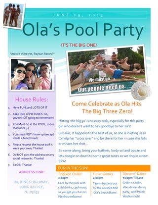  
FUN	
  IN	
  THE	
  SUN!	
  
IT’S	
  THE	
  BIG	
  ONE!	
  
Come	
  Celebrate	
  as	
  Ola	
  Hits	
  
	
  The	
  Big	
  Three	
  Zero!	
  
Hitting	
  ‘the	
  big	
  30’	
  is	
  no	
  easy	
  task,	
  especially	
  for	
  this	
  party	
  
girl	
  who	
  doesn’t	
  want	
  to	
  say	
  goodbye	
  to	
  her	
  20’s!	
  
But	
  alas,	
  it	
  happens	
  to	
  the	
  best	
  of	
  us,	
  so	
  she	
  is	
  inviting	
  us	
  all	
  
to	
  help	
  her	
  “cross	
  over”	
  and	
  be	
  there	
  for	
  her	
  in	
  case	
  she	
  falls	
  
or	
  misses	
  her	
  shot…	
  
So	
  come	
  along,	
  bring	
  your	
  bathers,	
  body-­‐oil	
  and	
  booze	
  and	
  
lets	
  boogie	
  on	
  down	
  to	
  some	
  great	
  tunes	
  as	
  we	
  ring	
  in	
  a	
  new	
  
ERA!	
  
Poolside	
  Chillin’	
  
2:00pm	
  
Fun	
  n’	
  Games	
  
4:00pm	
  
Teams	
  battle	
  it	
  out	
  
for	
  the	
  coveted	
  title	
  
‘Ola’s	
  Beach	
  Bums’	
  
	
  
Dinner	
  n’	
  Dance	
  
7:00pm	
  Til	
  Late	
  
Grillin	
  n	
  Chillin,	
  
after	
  dinner	
  dance	
  
party,	
  with	
  Polish	
  
Wodka	
  shots!	
  	
  
J U N E 	
   2 9 , 	
   2 0 1 3 	
  
House	
  Rules:	
  
1. Have	
  FUN,	
  and	
  LOTS	
  OF	
  IT	
  
2. Take	
  tons	
  of	
  PICTURES:	
  no,	
  
you’re	
  NOT	
  going	
  to	
  remember!	
  
3. You	
  Must	
  Go	
  in	
  the	
  POOL,	
  more	
  
than	
  once	
  ;-­‐)	
  
4. You	
  must	
  NOT	
  throw	
  up	
  (except	
  
inside	
  a	
  toilet	
  bowl)	
  
5. Please	
  respect	
  the	
  house	
  as	
  if	
  it	
  
were	
  your	
  own,	
  Thanks!	
  
6. Do	
  NOT	
  post	
  the	
  address	
  on	
  any	
  
social	
  networks.	
  Thanks!	
  
7. BYOB,	
  Thanks!	
  
ADDRESS	
  LINK:	
  
	
  
80,	
  KINGS	
  HIGHWAY,	
  
LONG	
  VALLEY,	
  
NJ-­‐07853	
  
Laze	
  by	
  the	
  pool	
  with	
  
cold	
  drinks,	
  cool	
  music	
  
as	
  you	
  get	
  your	
  tan	
  on.	
  
Playlists	
  welcome!	
  
	
  	
  Ola’s	
  Pool	
  Party	
  
“Are	
  we	
  there	
  yet,	
  Rayban	
  Randy?”	
  
 