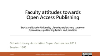 Brock and Laurier University Libraries exploratory survey on
Open Access publishing beliefs and practices
Ontario Library Association Super Conference 2015
Session 1605
1/30/2015 IAN GIBSON, BARBARA MCDONALD, CAROL STEPHENSON, ELIZABETH YATES
Faculty attitudes towards
Open Access Publishing
 