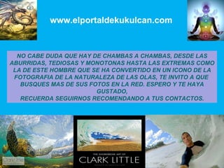 www.elportaldekukulcan.com NO CABE DUDA QUE HAY DE CHAMBAS A CHAMBAS, DESDE LAS ABURRIDAS, TEDIOSAS Y MONOTONAS HASTA LAS EXTREMAS COMO  LA DE ESTE HOMBRE QUE SE HA CONVERTIDO EN UN ICONO DE LA FOTOGRAFIA DE LA NATURALEZA DE LAS OLAS, TE INVITO A QUE  BUSQUES MAS DE SUS FOTOS EN LA RED. ESPERO Y TE HAYA GUSTADO, RECUERDA SEGUIRNOS RECOMENDANDO A TUS CONTACTOS. 