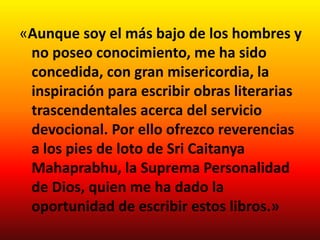 «Aunque soy el más bajo de los hombres y
 no poseo conocimiento, me ha sido
 concedida, con gran misericordia, la
 inspiración para escribir obras literarias
 trascendentales acerca del servicio
 devocional. Por ello ofrezco reverencias
 a los pies de loto de Sri Caitanya
 Mahaprabhu, la Suprema Personalidad
 de Dios, quien me ha dado la
 oportunidad de escribir estos libros.»
 