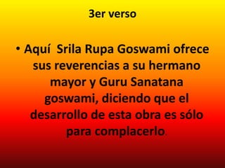 3er verso

• Aquí Srila Rupa Goswami ofrece
   sus reverencias a su hermano
      mayor y Guru Sanatana
     goswami, diciendo que el
   desarrollo de esta obra es sólo
         para complacerlo.
 
