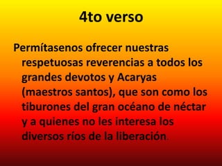 4to verso
Permítasenos ofrecer nuestras
 respetuosas reverencias a todos los
 grandes devotos y Acaryas
 (maestros santos), que son como los
 tiburones del gran océano de néctar
 y a quienes no les interesa los
 diversos ríos de la liberación.
 