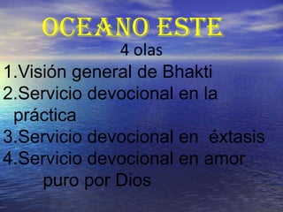 OCEANO ESTE
     Hoy sólo estudiaremos la
              4 olas
1.Visión general de Bhakti
2.Servicio devocional en la
 práctica
3.Servicio devocional en éxtasis
4.Servicio devocional en amor
     puro por Dios
 