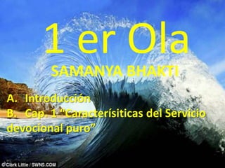 1 er Ola
        SAMANYA BHAKTI
A. Introducción
B. Cap. 1 “Caracterísiticas del Servicio
devocional puro”
 