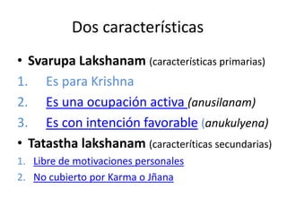 Dos características
• Svarupa Lakshanam (características primarias)
1. Es para Krishna
2. Es una ocupación activa (anusilanam)
3. Es con intención favorable (anukulyena)
• Tatastha lakshanam (caracteríticas secundarias)
1. Libre de motivaciones personales
2. No cubierto por Karma o Jñana
 