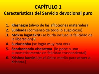 CAPÍTULO 1
Características del Servicio devocional puro

 1. Kleshagni (alivio de las aflicciones materiales)
 2. Subhada (comienzo de todo lo auspicioso)
 3. Moksa lagutakrit (se burla incluso la felicidad de
    la liberación)
 4. Sudurlabha (se logra muy rara vez)
 5. Sandrananda visesatma (lo pone a uno
    automaticamente en felicidad trascendental)
 6. Krishna karsini (es el único medio para atraer a
    Krishna.)
 