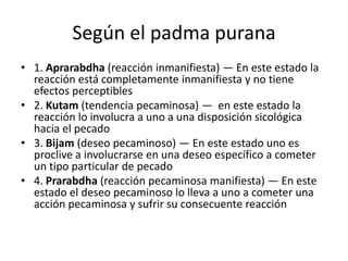 Según el padma purana
• 1. Aprarabdha (reacción inmanifiesta) — En este estado la
  reacción está completamente inmanifiesta y no tiene
  efectos perceptibles
• 2. Kutam (tendencia pecaminosa) — en este estado la
  reacción lo involucra a uno a una disposición sicológica
  hacia el pecado
• 3. Bijam (deseo pecaminoso) — En este estado uno es
  proclive a involucrarse en una deseo específico a cometer
  un tipo particular de pecado
• 4. Prarabdha (reacción pecaminosa manifiesta) — En este
  estado el deseo pecaminoso lo lleva a uno a cometer una
  acción pecaminosa y sufrir su consecuente reacción
 
