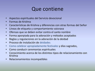 Que contiene
• Aspectos espirituales del Servicio devocional
• Formas de Krishna
• Características de Krishna y diferencias con otras formas del Señor
• Líneas de etiqueta y comportamiento vaisnava
• Ofensas que se deben evitar contra el santo nombre
• Forma aporpiada para la adoración y métodos aceptados
• Reglas y regulaciones en la adoración de la deidad
• Proceso de instalación de deidades
• Como celebrar apropiadamente festivales y días sagrados,
• Como conducir ceremonias espirituales
• Conocimiento acerca de los distintos tipos de relacionamiento con
  Krishna
• Relacionamientos incompatibles
 
