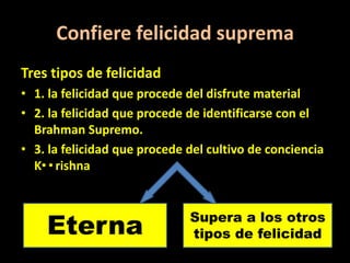 Confiere felicidad suprema
Tres tipos de felicidad
• 1. la felicidad que procede del disfrute material
• 2. la felicidad que procede de identificarse con el
  Brahman Supremo.
• 3. la felicidad que procede del cultivo de conciencia
  K••rishna.



    Eterna                    Supera a los otros
                              tipos de felicidad
 