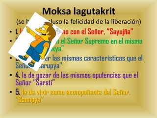 Moksa lagutakrit
  (se burla incluso la felicidad de la liberación)
• 1. la de volverse uno con el Señor, “Sayujña”
• 2. la de vivir con el Señor Supremo en el mismo
  planeta, “Salokya”
• 3. la de tener las mismas características que el
  Señor, “Sarupya”
• 4. la de gozar de las mismas opulencias que el
  Señor “Sarsti”
• 5. la de vivir como acompañante del Señor.
  “Samipya”
 