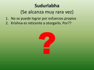 Sudurlabha
         (Se alcanza muy rara vez)
1. No se puede lograr por esfuerzos propios
2. Krishna es reticente a otorgarlo. Por??
 