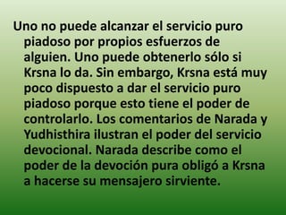 Uno no puede alcanzar el servicio puro
 piadoso por propios esfuerzos de
 alguien. Uno puede obtenerlo sólo si
 Krsna lo da. Sin embargo, Krsna está muy
 poco dispuesto a dar el servicio puro
 piadoso porque esto tiene el poder de
 controlarlo. Los comentarios de Narada y
 Yudhisthira ilustran el poder del servicio
 devocional. Narada describe como el
 poder de la devoción pura obligó a Krsna
 a hacerse su mensajero sirviente.
 