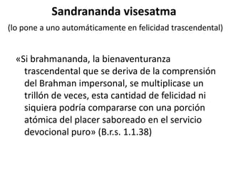 Sandrananda visesatma
(lo pone a uno automáticamente en felicidad trascendental)


  «Si brahmananda, la bienaventuranza
    trascendental que se deriva de la comprensión
    del Brahman impersonal, se multiplicase un
    trillón de veces, esta cantidad de felicidad ni
    siquiera podría compararse con una porción
    atómica del placer saboreado en el servicio
    devocional puro» (B.r.s. 1.1.38)
 