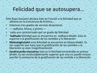 Felicidad que se autosupera…
Srila Rupa Gosvami declara esto en función a la felicidad que se
    obtiene en la Conciencia de Krishna….
• Entonces tres grados de servicio devocional:
• — sadhana, bhava, y prema —
• cada uno caracterizado por un grado de felicidad
• Subhada felicidad que se encuentra en sadhana-bhakti. Esta es
    superior a la gratificación de los sentidos y la liberación
• Moksalaghutakrt esta felicidad se encuentra en bhava-bhakti. Es
    tan superior que hace que la gratificación de los sentidos y la
    liberación se vean insignificantesión
• Sandrananda-visesatma esta es la felicidad encontrada en prema-
    bhakti. Es tan incalculablemente superior que uno no puede incluso
    percibir la existencia de la gratificación de los sentido o la liberación
 