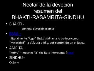 Néctar de la devoción
          resumen del
   BHAKTI-RASAMRITA-SINDHU
• BHAKTI -
           connota devoción o amor
• RASA –
  literalmente “Jugo” Bhaktisiddhanta lo traduce como
 “Melosidad” la dulzura o el sabor contenido en el jugo…
• AMRITA –
 “mrtyu” – muerte; “a”-sin Dato interesante ? aquí
• SINDHU–
 Océano
 