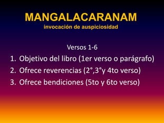 MANGALACARANAM
          invocación de auspiciosidad


                  Versos 1-6
1. Objetivo del libro (1er verso o parágrafo)
2. Ofrece reverencias (2°,3°y 4to verso)
3. Ofrece bendiciones (5to y 6to verso)
 