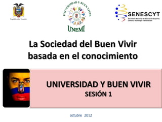 La Sociedad del Buen Vivir
basada en el conocimiento
• EDUCACIÓNSUPERIOR NO
UNIVERSITARIA
octubre 2012
UNIVERSIDAD Y BUEN VIVIR
SESIÓN 1
 