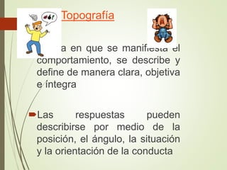 Topografía
Forma en que se manifiesta el
comportamiento, se describe y
define de manera clara, objetiva
e íntegra
Las respuestas pueden
describirse por medio de la
posición, el ángulo, la situación
y la orientación de la conducta
 