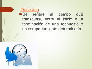 Duración
Se refiere al tiempo que
transcurre, entre el inicio y la
terminación de una respuesta o
un comportamiento determinado.
 