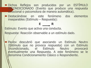  Dichos Reflejos son producidos por un ESTÍMULO
INCONDICIONADO (Evento que produce una respuesta
emocional o psicomotora de manera automática).
 Destacándose en este fenómeno dos elementos
inseparables (Estímulo – Respuesta):
E R
Estímulo: Evento que activa una conducta.
Respuesta: Reacción observable a un estímulo dado.
 Pavlov descubrió que asociando un Estímulo Neutro
(Estímulo que no provoca respuesta) con un Estímulo
Incondicionado, el Estímulo Neutro provocará
eventualmente una Respuesta. A este fenómeno se le
denomina Condicionamiento Clásico o Respondiente.
 