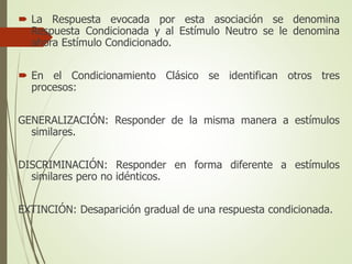  La Respuesta evocada por esta asociación se denomina
Respuesta Condicionada y al Estímulo Neutro se le denomina
ahora Estímulo Condicionado.
 En el Condicionamiento Clásico se identifican otros tres
procesos:
GENERALIZACIÓN: Responder de la misma manera a estímulos
similares.
DISCRIMINACIÓN: Responder en forma diferente a estímulos
similares pero no idénticos.
EXTINCIÓN: Desaparición gradual de una respuesta condicionada.
 