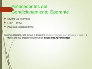Antecedentes del
Condicionamiento Operante
 Edward Lee Thorndike
 (1874 – 1949)
 Psicólogo Estadounidense.
Sus investigaciones lo llevan a descubrir el Aprendizaje por Ensayo y Error, a
través de ese proceso establece las Leyes del Aprendizaje:
 