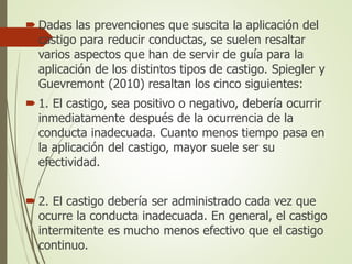  Dadas las prevenciones que suscita la aplicación del
castigo para reducir conductas, se suelen resaltar
varios aspectos que han de servir de guía para la
aplicación de los distintos tipos de castigo. Spiegler y
Guevremont (2010) resaltan los cinco siguientes:
 1. El castigo, sea positivo o negativo, debería ocurrir
inmediatamente después de la ocurrencia de la
conducta inadecuada. Cuanto menos tiempo pasa en
la aplicación del castigo, mayor suele ser su
efectividad.
 2. El castigo debería ser administrado cada vez que
ocurre la conducta inadecuada. En general, el castigo
intermitente es mucho menos efectivo que el castigo
continuo.
 