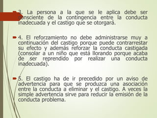  3. La persona a la que se le aplica debe ser
consciente de la contingencia entre la conducta
inadecuada y el castigo que se otorgará.
 4. El reforzamiento no debe administrarse muy a
continuación del castigo porque puede contrarrestar
su efecto y además reforzar la conducta castigada
(consolar a un niño que está llorando porque acaba
de ser reprendido por realizar una conducta
inadecuada).
 5. El castigo ha de ir precedido por un aviso de
advertencia para que se produzca una asociación
entre la conducta a eliminar y el castigo. A veces la
simple advertencia sirve para reducir la emisión de la
conducta problema.
 