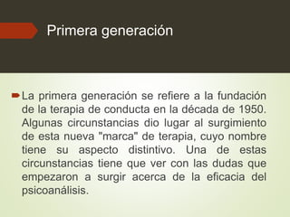 Primera generación
La primera generación se refiere a la fundación
de la terapia de conducta en la década de 1950.
Algunas circunstancias dio lugar al surgimiento
de esta nueva "marca" de terapia, cuyo nombre
tiene su aspecto distintivo. Una de estas
circunstancias tiene que ver con las dudas que
empezaron a surgir acerca de la eficacia del
psicoanálisis.
 