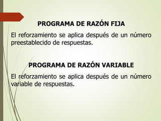 PROGRAMA DE RAZÓN FIJA
El reforzamiento se aplica después de un número
preestablecido de respuestas.
PROGRAMA DE RAZÓN VARIABLE
El reforzamiento se aplica después de un número
variable de respuestas.
 