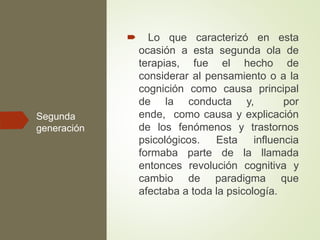 Segunda
generación
 Lo que caracterizó en esta
ocasión a esta segunda ola de
terapias, fue el hecho de
considerar al pensamiento o a la
cognición como causa principal
de la conducta y, por
ende, como causa y explicación
de los fenómenos y trastornos
psicológicos. Esta influencia
formaba parte de la llamada
entonces revolución cognitiva y
cambio de paradigma que
afectaba a toda la psicología.
 