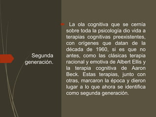 Segunda
generación.
 La ola cognitiva que se cernía
sobre toda la psicología dio vida a
terapias cognitivas preexistentes,
con orígenes que datan de la
década de 1960, si es que no
antes, como las clásicas terapia
racional y emotiva de Albert Ellis y
la terapia cognitiva de Aaron
Beck. Estas terapias, junto con
otras, marcaron la época y dieron
lugar a lo que ahora se identifica
como segunda generación.
 