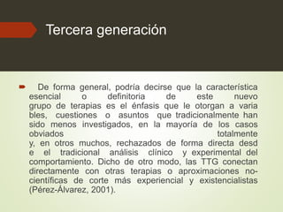 Tercera generación
 De forma general, podría decirse que la característica
esencial o definitoria de este nuevo
grupo de terapias es el énfasis que le otorgan a varia
bles, cuestiones o asuntos que tradicionalmente han
sido menos investigados, en la mayoría de los casos
obviados totalmente
y, en otros muchos, rechazados de forma directa desd
e el tradicional análisis clínico y experimental del
comportamiento. Dicho de otro modo, las TTG conectan
directamente con otras terapias o aproximaciones no-
científicas de corte más experiencial y existencialistas
(Pérez-Álvarez, 2001).
 