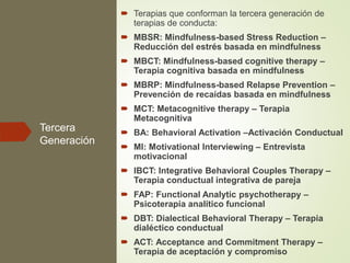Tercera
Generación
 Terapias que conforman la tercera generación de
terapias de conducta:
 MBSR: Mindfulness-based Stress Reduction –
Reducción del estrés basada en mindfulness
 MBCT: Mindfulness-based cognitive therapy –
Terapia cognitiva basada en mindfulness
 MBRP: Mindfulness-based Relapse Prevention –
Prevención de recaídas basada en mindfulness
 MCT: Metacognitive therapy – Terapia
Metacognitiva
 BA: Behavioral Activation –Activación Conductual
 MI: Motivational Interviewing – Entrevista
motivacional
 IBCT: Integrative Behavioral Couples Therapy –
Terapia conductual integrativa de pareja
 FAP: Functional Analytic psychotherapy –
Psicoterapia analítico funcional
 DBT: Dialectical Behavioral Therapy – Terapia
dialéctico conductual
 ACT: Acceptance and Commitment Therapy –
Terapia de aceptación y compromiso
 