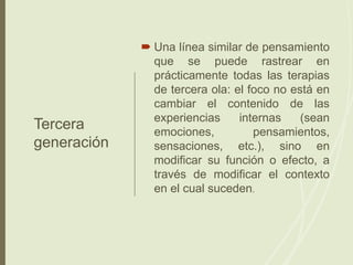 Tercera
generación
 Una línea similar de pensamiento
que se puede rastrear en
prácticamente todas las terapias
de tercera ola: el foco no está en
cambiar el contenido de las
experiencias internas (sean
emociones, pensamientos,
sensaciones, etc.), sino en
modificar su función o efecto, a
través de modificar el contexto
en el cual suceden.
 
