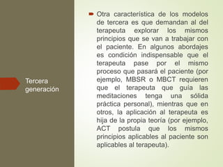 Tercera
generación
 Otra característica de los modelos
de tercera es que demandan al del
terapeuta explorar los mismos
principios que se van a trabajar con
el paciente. En algunos abordajes
es condición indispensable que el
terapeuta pase por el mismo
proceso que pasará el paciente (por
ejemplo, MBSR o MBCT requieren
que el terapeuta que guía las
meditaciones tenga una sólida
práctica personal), mientras que en
otros, la aplicación al terapeuta es
hija de la propia teoría (por ejemplo,
ACT postula que los mismos
principios aplicables al paciente son
aplicables al terapeuta).
 