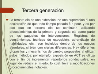 Tercera generación
 La tercera ola es una extensión, no una superación ni una
declaración de que todo tiempo pasado fue peor, y es por
eso que en tercera ola se continúan utilizando
procedimientos de la primera y segunda ola como parte
de los paquetes de intervenciones. Registros de
pensamientos, técnicas de exposición, aprendizaje de
habilidades, etc., son incluidos dentro de los nuevos
abordajes, si bien con ciertas diferencias. Hay diferentes
propósitos y mecanismos de cambio propuestos al utilizar
estos métodos: por ejemplo, exposición en ACT se utiliza
con el fin de incrementar repertorios conductuales, en
lugar de reducir el miedo, lo cual lleva a modificaciones
procedimentales notables.
 