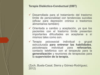 Terapia Dialéctico-Conductual (DBT)
 Desarrollada para el tratamiento del trastorno
límite de personalidad con tendencias suicidas
(eficaz para depresión crónica o trastornos
alimentarios también)
 Orientada a cambio y aceptación, ya que los
pacientes con el trastorno límite presentan
importantes dificultades en aceptarse a sí
mismos tales como son.
 Terapia psicosocial individual o grupal
estructurada para entrenar las habilidades,
psicoterapia individual para reforzarlas,
contacto telefónico con el terapeuta para la
generalización y reuniones de terapeutas para
la supervisión de la terapia.
(Zych, Buela-Casal, Sierra y Gómez-Rodríguez;
2012)
 