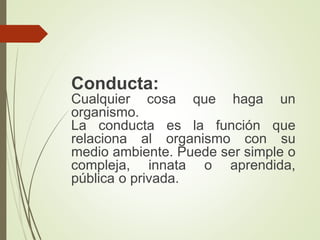 Conducta:
Cualquier cosa que haga un
organismo.
La conducta es la función que
relaciona al organismo con su
medio ambiente. Puede ser simple o
compleja, innata o aprendida,
pública o privada.
 