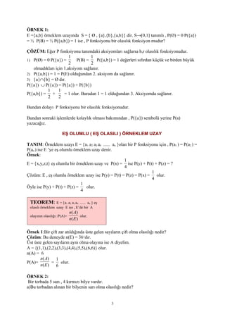 ÖRNEK 1:
E ={a,b} örneklem uzayında S = { Ø , {a},{b},{a,b}} dir. S→[0,1] tanımlı , P(Ø) = 0 P({a})
= ½ P(B) = ½ P({a,b}) = 1 ise , P fonksiyonu bir olasılık fonksiyon mudur?

ÇÖZÜM: Eğer P fonksiyonu tanımdaki aksiyomları sağlarsa b,r olasılık fonksiyonudur.
                       1          1
1) P(Ø) = 0 P({a}) =       P(B) =    P({a,b}) = 1 değerleri sıfırdan küçük ve birden büyük
                       2           2
   olmadıkları için 1.aksiyom sağlanır.
2) P({a,b}) = 1 = P(E) olduğundan 2. aksiyom da sağlanır.
3) {a}∩{b} = Ø dır.
P({a}) ∪ P({a}) = P({a}) + P({b})
          1      1
P({a,b}) = +        = 1 olur. Buradan 1 = 1 olduğundan 3. Aksiyomda sağlanır.
          2      2

Bundan dolayı P fonksiyonu bir olasılık fonksiyonudur.

Bundan sonraki işlemlerde kolaylık olması bakımından , P({a}) sembolü yerine P(a)
yazacağız.

                       EŞ OLUMLU ( EŞ OLASILI ) ÖRNEKLEM UZAY

TANIM: Örneklem uzayı E = {a1 a2 a3 a4 ...... an }olan bir P fonksiyonu için , P(a1 ) = P(a2 ) =
P(an ) ise E ’ye eş olumlu örneklem uzay denir.
Örnek:
                                                     1
E = {x,y,z,t} eş olumlu bir örneklem uzay ve P(x) = ise P(y) + P(t) + P(z) = ?
                                                     4
                                                                    1
Çözüm: E , eş olumlu örneklem uzay ise P(y) = P(t) = P(z) = P(x) =    olur.
                                                                    4
                               1
Öyle ise P(y) + P(t) + P(z) =     olur.
                               4

 TEOREM: E = {a1 a2 a3 a4        ...... an } eş
 olasılı örneklem uzay E ise , E‘de bir A
                             n( A)
 olayının olasılığı :P(A)=          olur.
                             n( E )

Örnek 1:Bir çift zar atıldığında üste gelen sayıların çift olma olasılığı nedir?
Çözüm: Bu deneyde n(E) = 36‘dır.
Üst üste gelen sayıların aynı olma olayına ise A diyelim.
A = {(1,1),(2,2),(3,3),(4,4),(5,5),(6,6)} olur.
n(A) = 6
       n( A)    1
P(A)=         =    olur.
       n( E )   6

ÖRNEK 2:
 Bir torbada 5 sarı , 4 kırmızı bilye vardır.
a)Bu torbadan alınan bir bilyenin sarı olma olasılığı nedir?


                                                  3
 