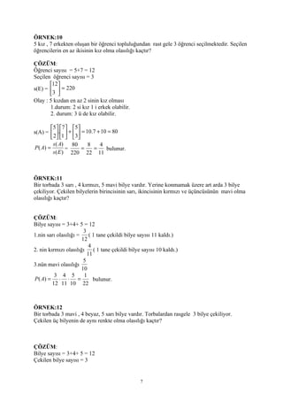 ÖRNEK:10
5 kız , 7 erkekten oluşan bir öğrenci topluluğundan rast gele 3 öğrenci seçilmektedir. Seçilen
öğrencilerin en az ikisinin kız olma olasılığı kaçtır?

ÇÖZÜM:
Öğrenci sayısı = 5+7 = 12
Seçilen öğrenci sayısı = 3
       12
s(E) =   = 220
       3 
Olay : 5 kızdan en az 2 sinin kız olması
       1.durum: 2 si kız 1 i erkek olabilir.
       2. durum: 3 ü de kız olabilir.

         5  7 5
s(A) =  .  +   = 10.7 + 10 = 80
         2 1  3
          s ( A)   80   8    4
P ( A) =         =    =   =     bulunur.
          s ( E ) 220 22 11



ÖRNEK:11
Bir torbada 3 sarı , 4 kırmızı, 5 mavi bilye vardır. Yerine konmamak üzere art arda 3 bilye
çekiliyor. Çekilen bilyelerin birincisinin sarı, ikincisinin kırmızı ve üçüncüsünün mavi olma
olasılığı kaçtır?


ÇÖZÜM:
Bilye sayısı = 3+4+ 5 = 12
                        3
1.nin sarı olasılığı =     ( 1 tane çekildi bilye sayısı 11 kaldı.)
                       12
                           4
2. nin kırmızı olasılığı     ( 1 tane çekildi bilye sayısı 10 kaldı.)
                          11
                        5
3.nün mavi olasılığı
                       10
          3 4 5         1
P ( A) = ⋅ ⋅ =               bulunur.
         12 11 10 22



ÖRNEK:12
Bir torbada 3 mavi , 4 beyaz, 5 sarı bilye vardır. Torbalardan rasgele 3 bilye çekiliyor.
Çekilen üç bilyenin de aynı renkte olma olasılığı kaçtır?



ÇÖZÜM:
Bilye sayısı = 3+4+ 5 = 12
Çekilen bilye sayısı = 3


                                                   7
 