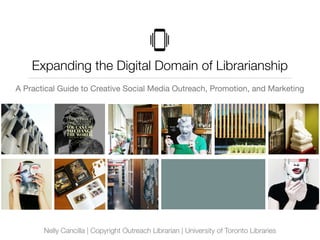Expanding the Digital Domain of Librarianship
A Practical Guide to Creative Social Media Outreach, Promotion, and Marketing
Nelly Cancilla | Copyright Outreach Librarian | University of Toronto Libraries
 