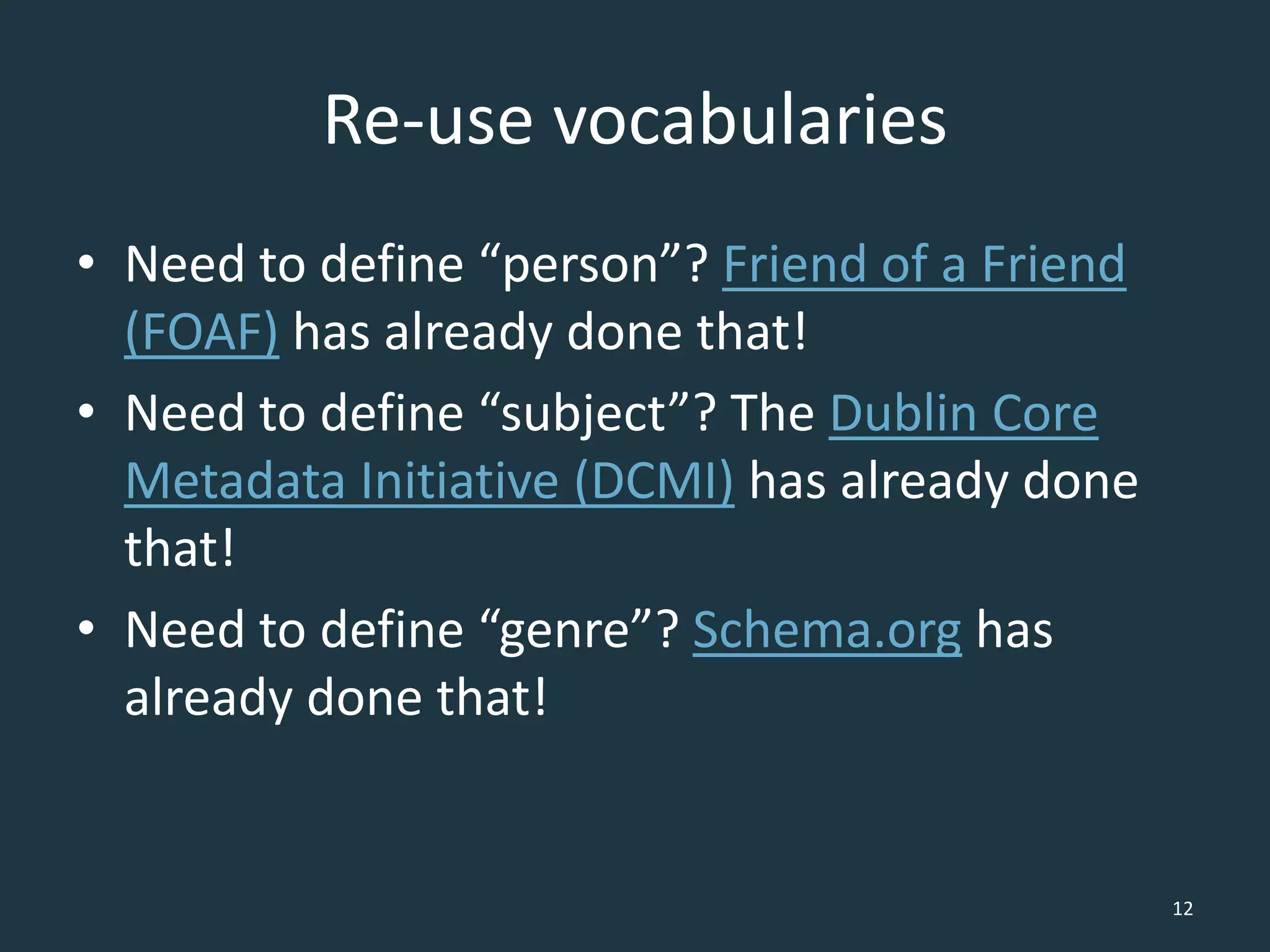 Re-use vocabularies
• Need to define “person”? Friend of a Friend
(FOAF) has already done that!
• Need to define “subject”? The Dublin Core
Metadata Initiative (DCMI) has already done
that!
• Need to define “genre”? Schema.org has
already done that!
12
 