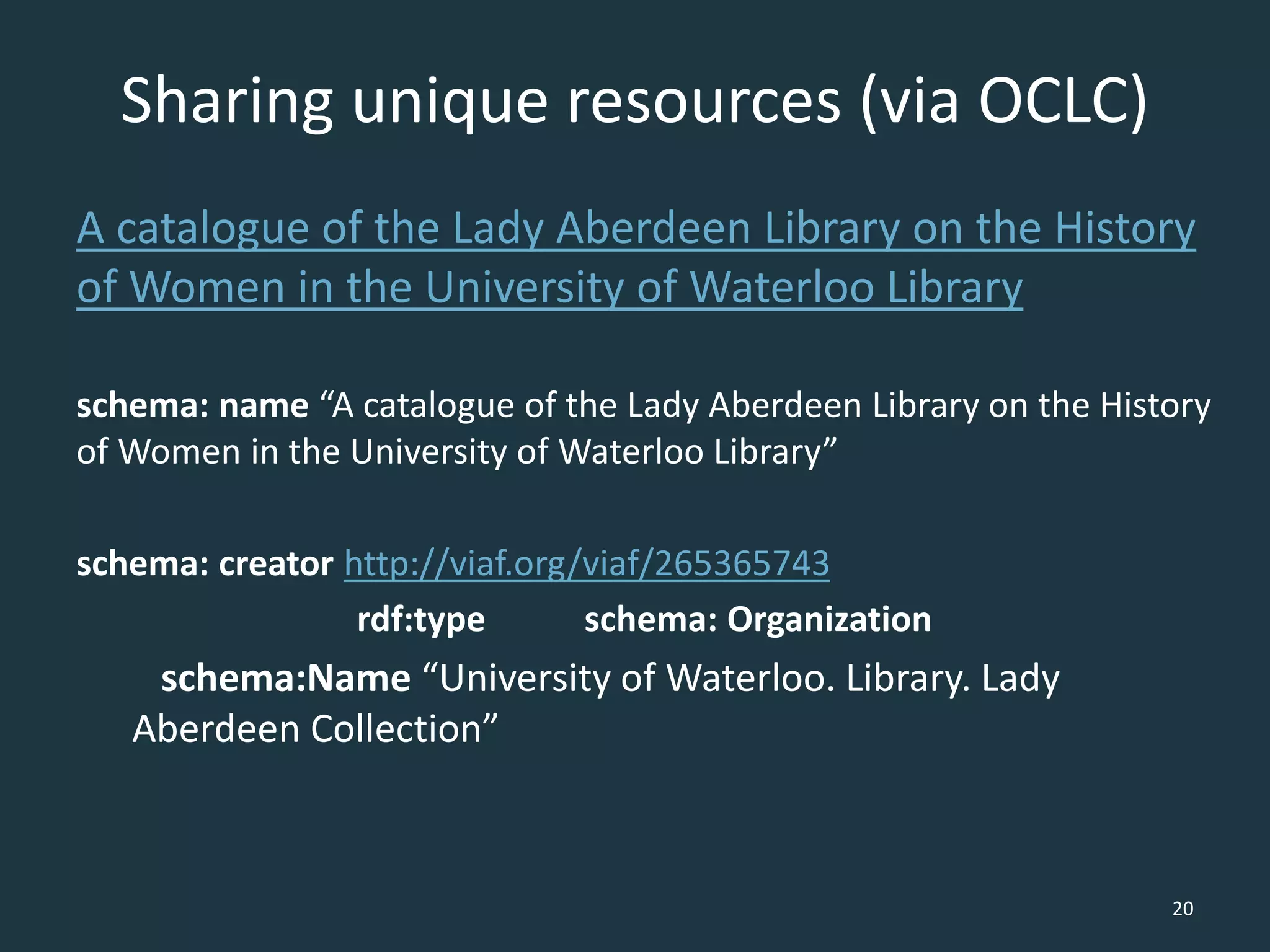 Sharing unique resources (via OCLC)
A catalogue of the Lady Aberdeen Library on the History
of Women in the University of Waterloo Library
schema: name “A catalogue of the Lady Aberdeen Library on the History
of Women in the University of Waterloo Library”
schema: creator http://viaf.org/viaf/265365743
rdf:type schema: Organization
schema:Name “University of Waterloo. Library. Lady
Aberdeen Collection”
20
 