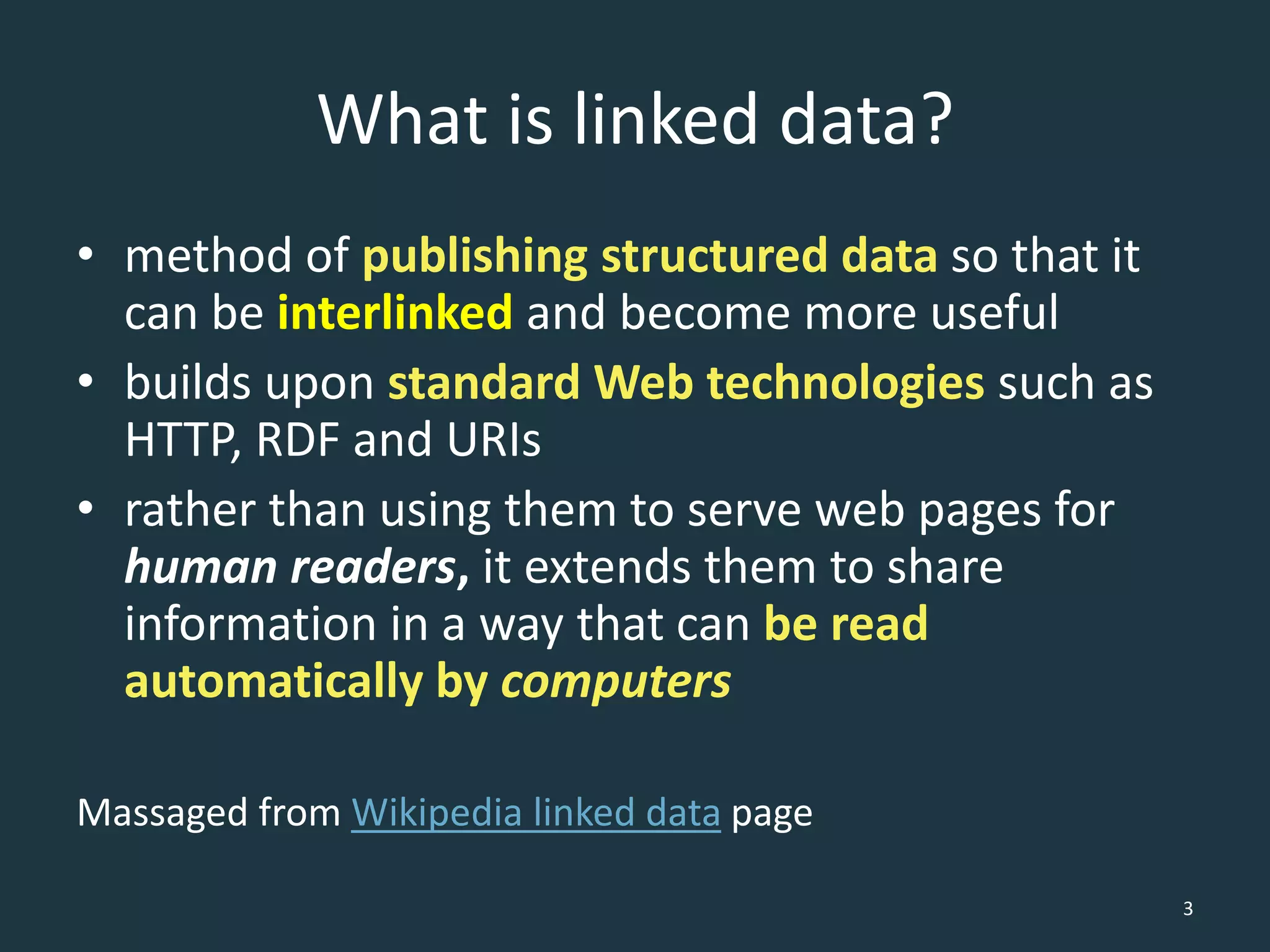 What is linked data?
• method of publishing structured data so that it
can be interlinked and become more useful
• builds upon standard Web technologies such as
HTTP, RDF and URIs
• rather than using them to serve web pages for
human readers, it extends them to share
information in a way that can be read
automatically by computers
Massaged from Wikipedia linked data page
3
 