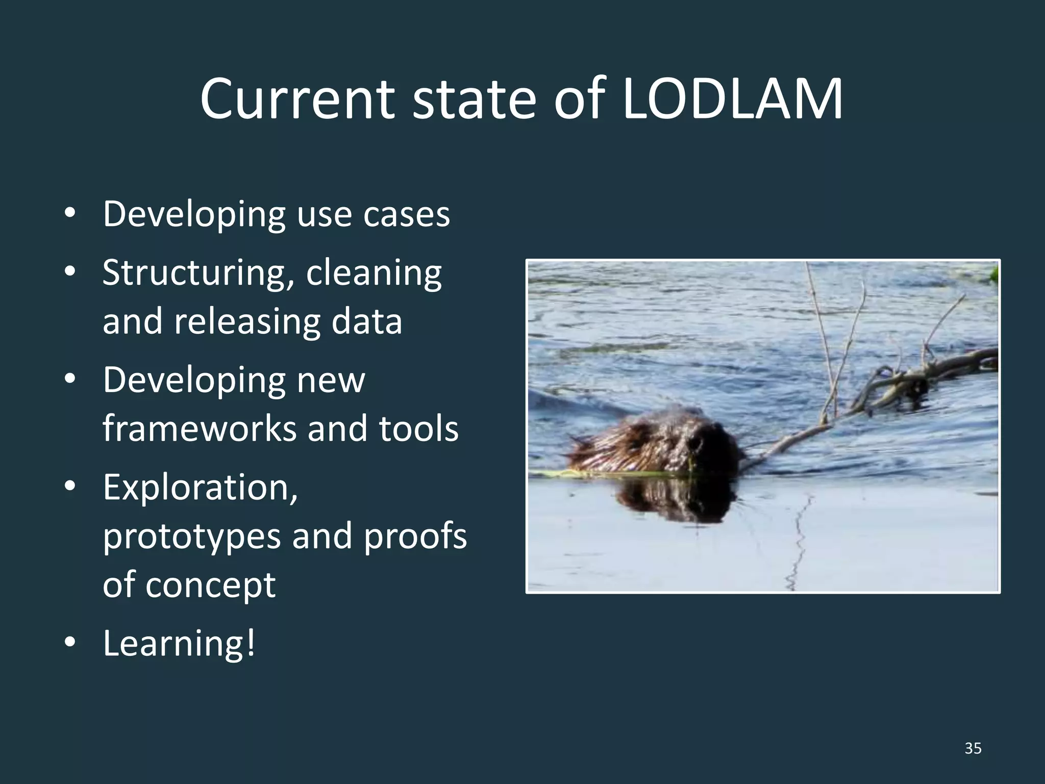 Current state of LODLAM
• Developing use cases
• Structuring, cleaning
and releasing data
• Developing new
frameworks and tools
• Exploration,
prototypes and proofs
of concept
• Learning!
35
 