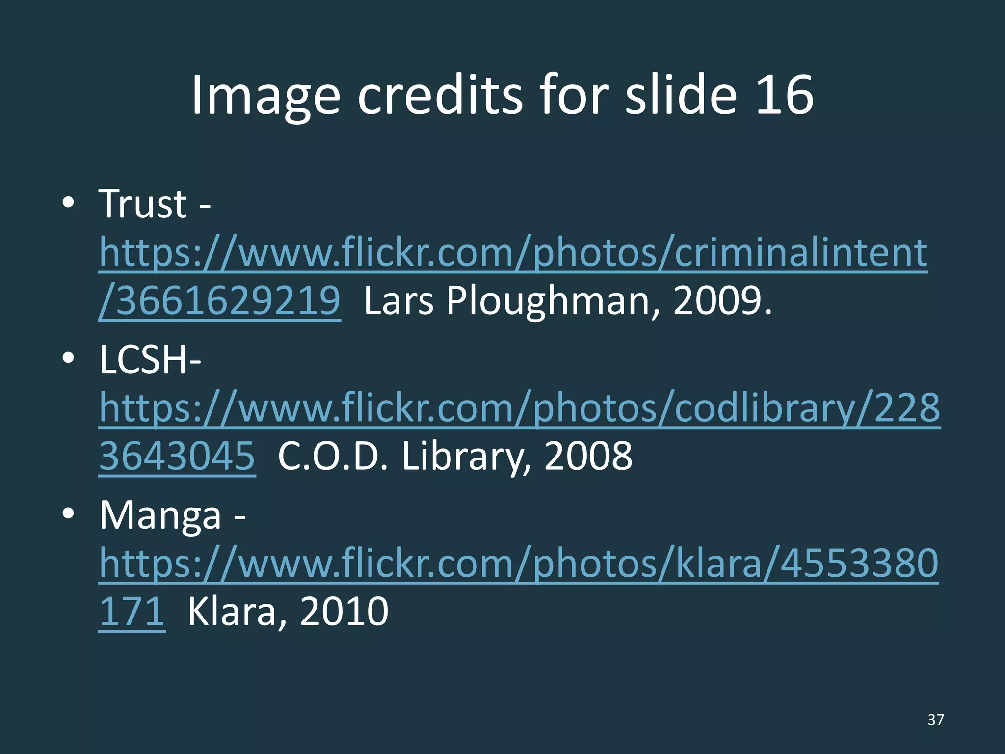 Image credits for slide 16
• Trust -
https://www.flickr.com/photos/criminalintent
/3661629219 Lars Ploughman, 2009.
• LCSH-
https://www.flickr.com/photos/codlibrary/228
3643045 C.O.D. Library, 2008
• Manga -
https://www.flickr.com/photos/klara/4553380
171 Klara, 2010
37
 