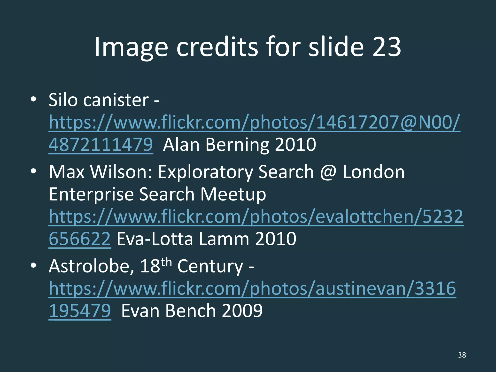 Image credits for slide 23
• Silo canister -
https://www.flickr.com/photos/14617207@N00/
4872111479 Alan Berning 2010
• Max Wilson: Exploratory Search @ London
Enterprise Search Meetup
https://www.flickr.com/photos/evalottchen/5232
656622 Eva-Lotta Lamm 2010
• Astrolobe, 18th Century -
https://www.flickr.com/photos/austinevan/3316
195479 Evan Bench 2009
38
 